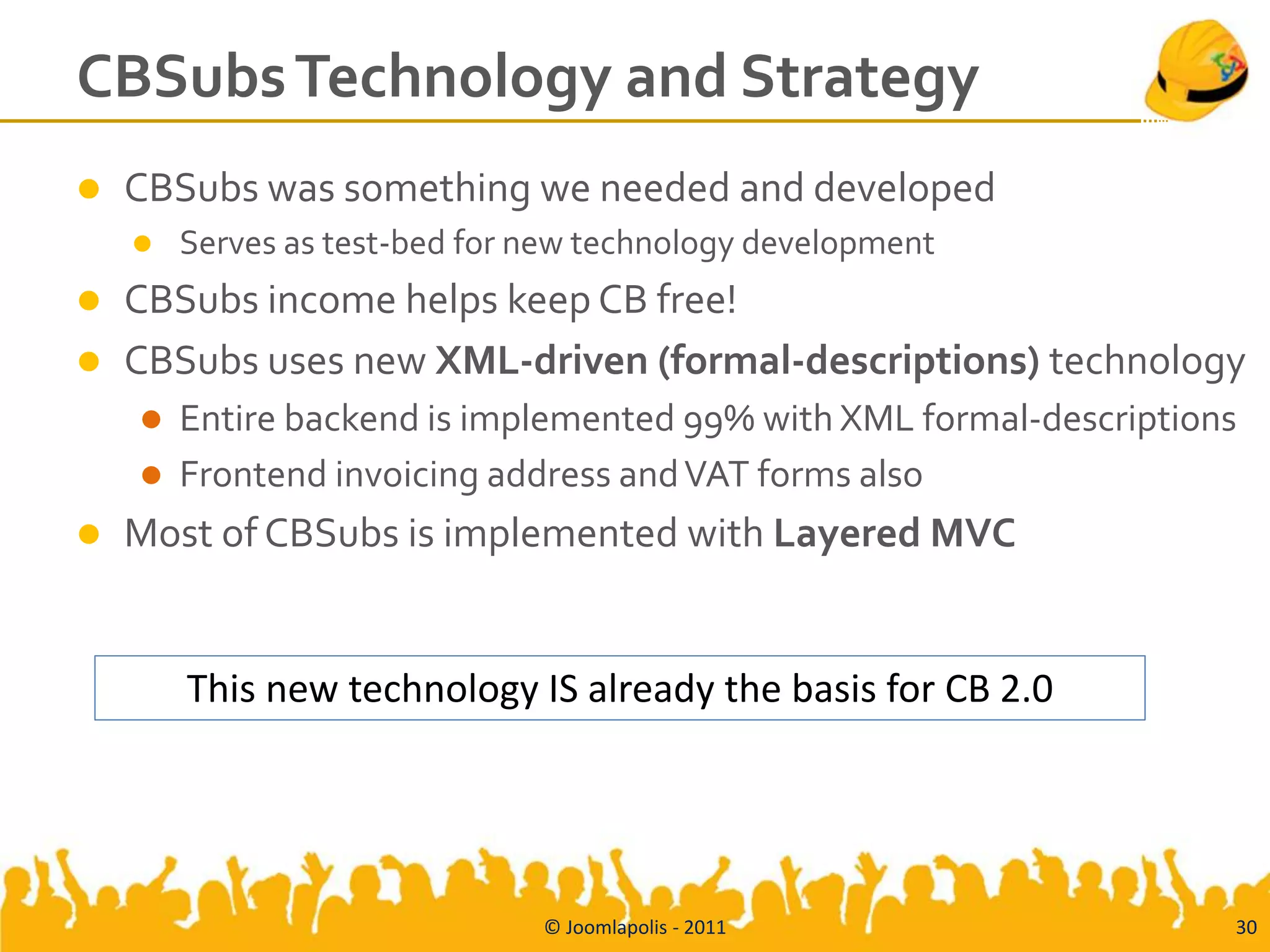 CBSubs Technology and Strategy
   CBSubs was something we needed and developed
       Serves as test-bed for new technology development
   CBSubs income helps keep CB free!
   CBSubs uses new XML-driven (formal-descriptions) technology
       Entire backend is implemented 99% with XML formal-descriptions
       Frontend invoicing address and VAT forms also
   Most of CBSubs is implemented with Layered MVC


        This new technology IS already the basis for CB 2.0




                               © Joomlapolis - 2011                  30
 