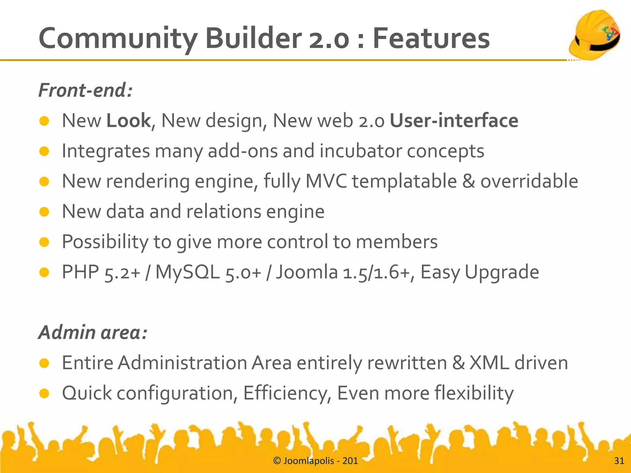 Community Builder 2.0 : Features
Front-end:
 New Look, New design, New web 2.0 User-interface
 Integrates many add-ons and incubator concepts
 New rendering engine, fully MVC templatable & overridable
 New data and relations engine
 Possibility to give more control to members
 PHP 5.2+ / MySQL 5.0+ / Joomla 1.5/1.6+, Easy Upgrade


Admin area:
 Entire Administration Area entirely rewritten & XML driven
 Quick configuration, Efficiency, Even more flexibility


                          © Joomlapolis - 201                  31
 