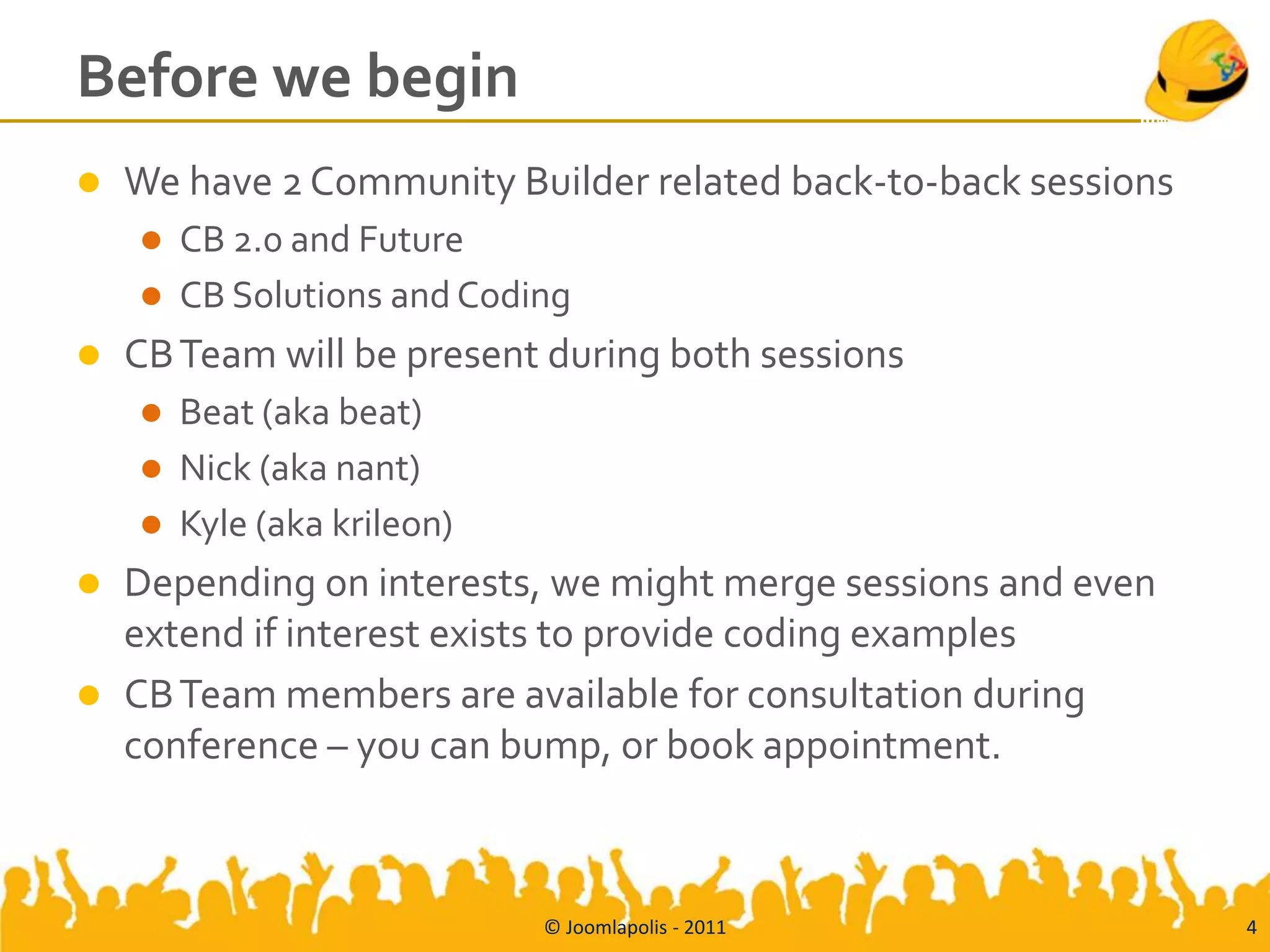 Before we begin
   We have 2 Community Builder related back-to-back sessions
       CB 2.0 and Future
       CB Solutions and Coding
   CB Team will be present during both sessions
       Beat (aka beat)
       Nick (aka nant)
       Kyle (aka krileon)
   Depending on interests, we might merge sessions and even
    extend if interest exists to provide coding examples
   CB Team members are available for consultation during
    conference – you can bump, or book appointment.



                             © Joomlapolis - 2011               4
 