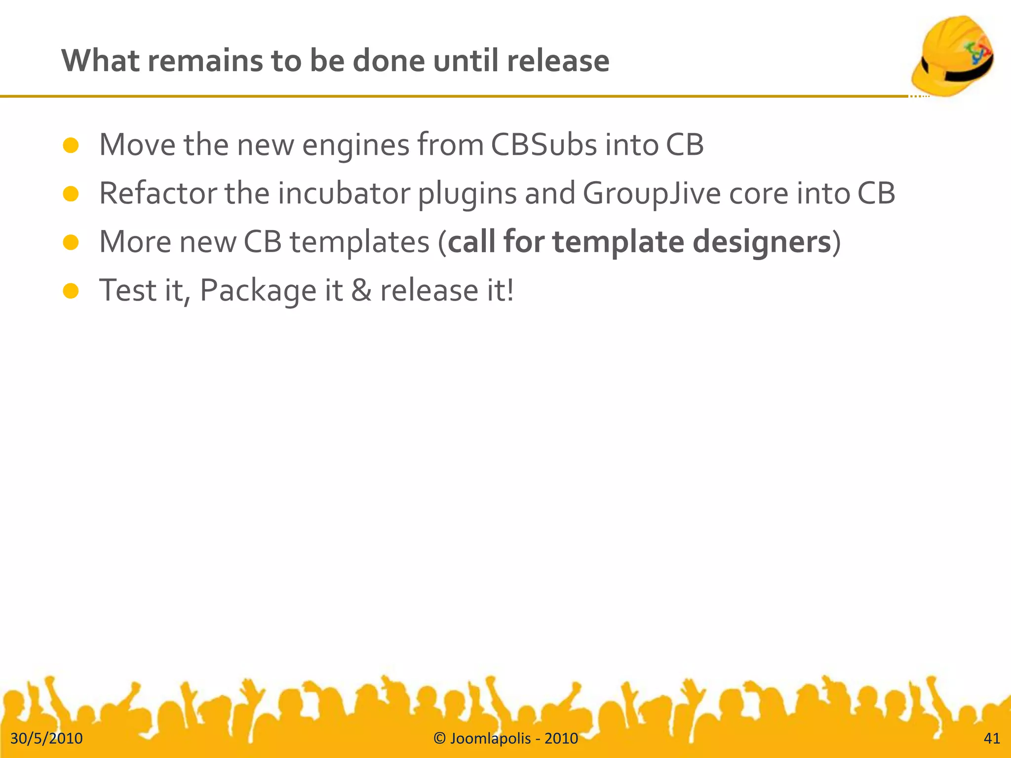What remains to be done until release

           Move the new engines from CBSubs into CB
           Refactor the incubator plugins and GroupJive core into CB
           More new CB templates (call for template designers)
           Test it, Package it & release it!




30/5/2010                          © Joomlapolis - 2010                 41
 