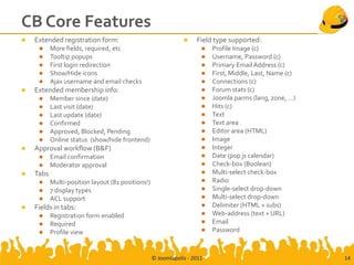 CB Core Features
   Extended registration form:                                    Field type supported:
          More fields, required, etc                                    Profile Image (c)
          Tooltip popups                                                Username, Password (c)
          First login redirection                                       Primary Email Address (c)
          Show/Hide icons                                               First, Middle, Last, Name (c)
          Ajax username and email checks                                Connections (c)
   Extended membership info:                                            Forum stats (c)
          Member since (date)                                           Joomla parms (lang, zone, …)
          Last visit (date)                                             Hits (c)
          Last update (date)                                            Text
          Confirmed                                                     Text area
          Approved, Blocked, Pending                                    Editor area (HTML)
          Online status (show/hide frontend)                            Image
   Approval workflow (B&F)                                              Integer
          Email confirmation                                            Date (pop js calendar)
          Moderator approval                                            Check-box (Boolean)
   Tabs                                                                 Multi-select check-box
          Multi-position layout (81 positions!)                         Radio
          7 display types                                               Single-select drop-down
          ACL support                                                   Multi-select drop-down
   Fields in tabs:                                                      Delimiter (HTML + subs)
          Registration form enabled                                     Web-address (text + URL)
          Required                                                      Email
          Profile view                                                  Password



                                                   © Joomlapolis - 2011                                   14
 