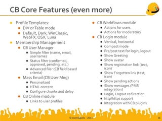 CB Core Features (even more)
 Profile Templates:                                        CB Workflows module
    DIV or Table mode                                           Actions for users
    Default, Dark, WinClassic,                                  Actions for moderators
     WebFX, OSX, Luna                                       CB Login module
 Membership Management                                          Vertical, horizontal
    CB User Manager                                             Compact mode
          Simple filter (name, email,                           Pre/post text for login, logout
           username)                                             Show Greeting
          Status filter (confirmed,                             Show avatar
           approved, pending, etc.)                              Show registration link (text,
          Advanced filer (CB field based                         icon)
           criteria)                                             Show Forgotten link (text,
       Mass Email (CB User Mng)                                  icon)
            Personalized                                        Show pending actions
            HTML content                                        Show messages (PMS
                                                                  integration)
            Configure chunks and delay
                                                                 Login, Logout redirection
       CB Online module                                         http/https support
            Links to user profiles                              Integration with CB plugins


                                      © Joomlapolis - 2011                                          16
 