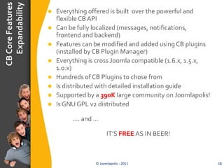 CB Core Features
   Expandability
                      Everything offered is built over the powerful and
                       flexible CB API
                      Can be fully localized (messages, notifications,
                       frontend and backend)
                      Features can be modified and added using CB plugins
                       (installed by CB Plugin Manager)
                      Everything is cross Joomla compatible (1.6.x, 1.5.x,
                       1.0.x)
                      Hundreds of CB Plugins to chose from
                      Is distributed with detailed installation guide
                      Supported by a 390K large community on Joomlapolis!
                      Is GNU GPL v2 distributed

                            …. and …

                                          IT’S FREE AS IN BEER!



                                    © Joomlapolis - 2011                      18
 