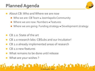 Planned Agenda
   About CB: Who and Where we are now
       Who we are: CB Team  Joomlapolis Community
       Where we are now: Numbers  Features
       Where we are going: Funding strategy  Development strategy


   CB 2.0: State of the art
   CB 2.0 research labs: CBSubs and our Incubator!
   CB 2.0 already implemented areas of research
   CB 2.0 new features
   What remains to be done until release
   What are your wishes ?


                             © Joomlapolis - 2011                     2
 