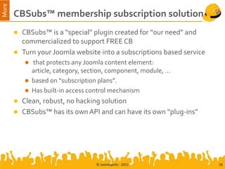 More
       CBSubs™ membership subscription solution
          CBSubs™ is a “special” plugin created for “our need” and
           commercialized to support FREE CB
          Turn your Joomla website into a subscriptions based service
              that protects any Joomla content element:
               article, category, section, component, module, …
              based on “subscription plans”.
              Has built-in access control mechanism
          Clean, robust, no hacking solution
          CBSubs™ has its own API and can have its own “plug-ins”




                                     © Joomlapolis - 2011                26
 