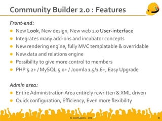 Community Builder 2.0 : Features
Front-end:
 New Look, New design, New web 2.0 User-interface
 Integrates many add-ons and incubator concepts
 New rendering engine, fully MVC templatable & overridable
 New data and relations engine
 Possibility to give more control to members
 PHP 5.2+ / MySQL 5.0+ / Joomla 1.5/1.6+, Easy Upgrade


Admin area:
 Entire Administration Area entirely rewritten & XML driven
 Quick configuration, Efficiency, Even more flexibility


                          © Joomlapolis - 201                  31
 