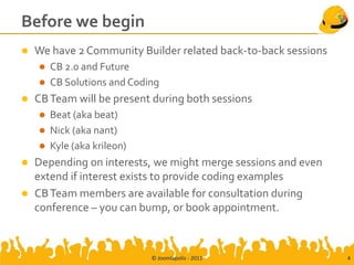Before we begin
   We have 2 Community Builder related back-to-back sessions
       CB 2.0 and Future
       CB Solutions and Coding
   CB Team will be present during both sessions
       Beat (aka beat)
       Nick (aka nant)
       Kyle (aka krileon)
   Depending on interests, we might merge sessions and even
    extend if interest exists to provide coding examples
   CB Team members are available for consultation during
    conference – you can bump, or book appointment.



                             © Joomlapolis - 2011               4
 