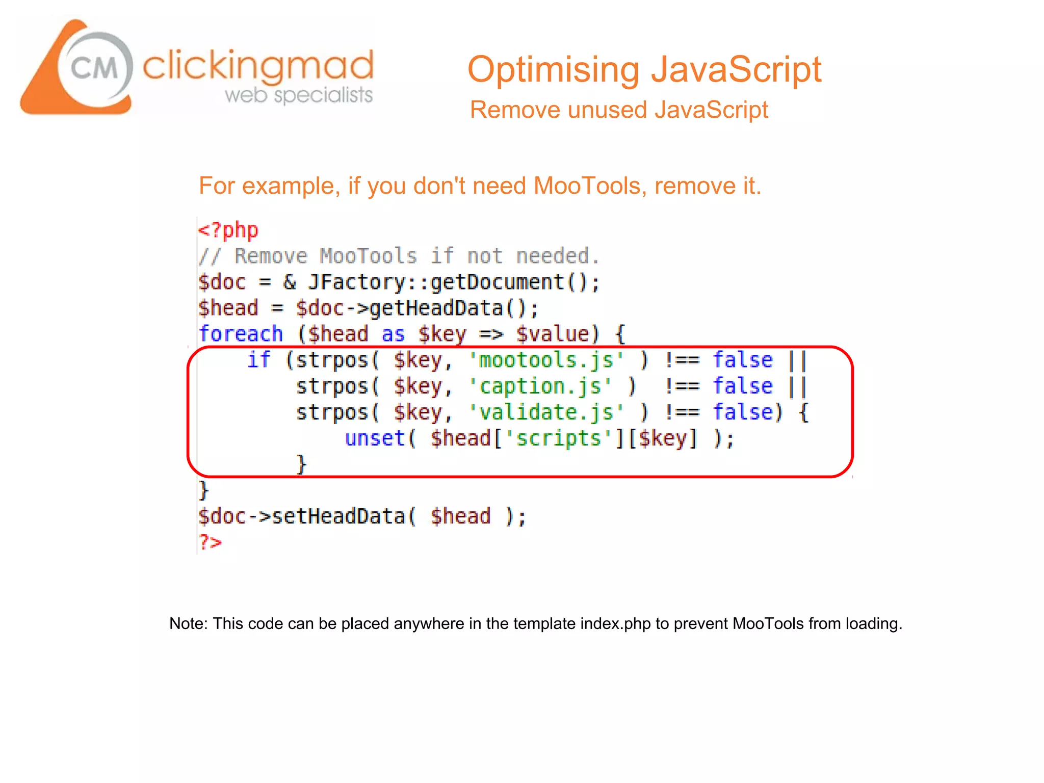 Optimising JavaScript
                                        Remove unused JavaScript


   For example, if you don't need MooTools, remove it.




Note: This code can be placed anywhere in the template index.php to prevent MooTools from loading.
 