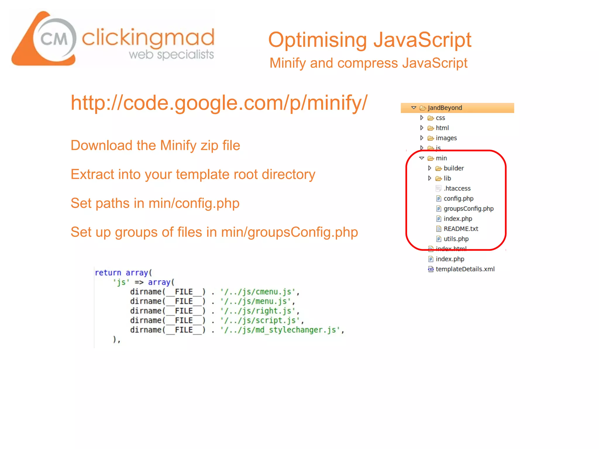 Optimising JavaScript
                                 Minify and compress JavaScript


http://code.google.com/p/minify/
Download the Minify zip file

Extract into your template root directory

Set paths in min/config.php

Set up groups of files in min/groupsConfig.php
 