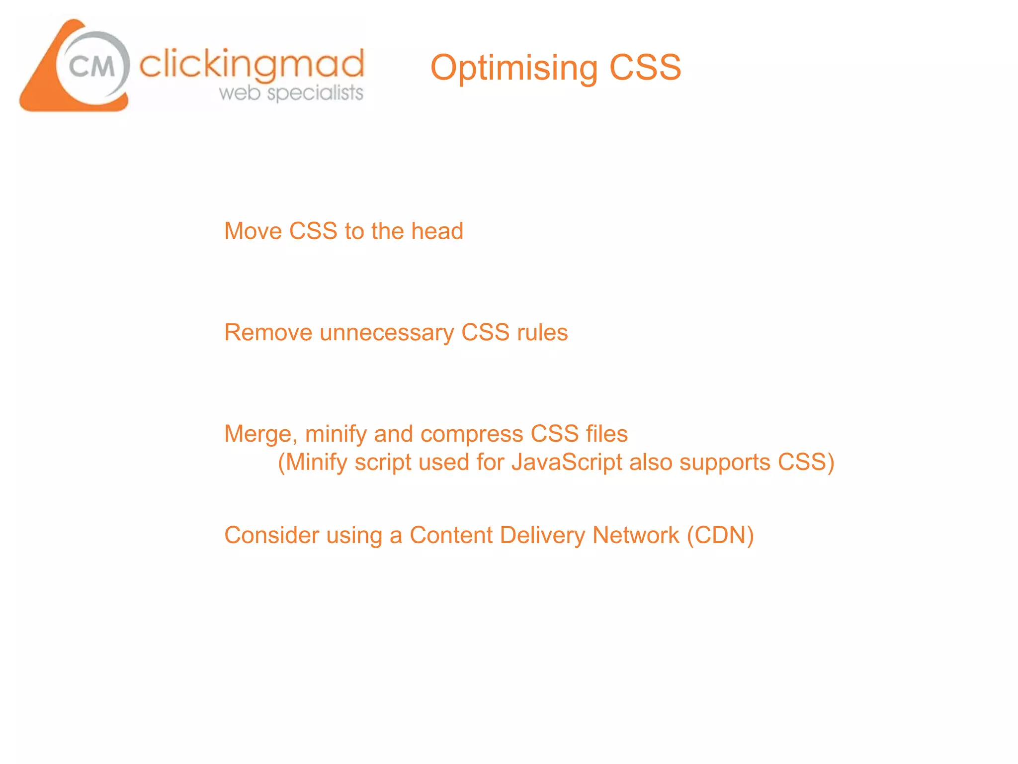 Optimising CSS



Move CSS to the head



Remove unnecessary CSS rules



Merge, minify and compress CSS files
    (Minify script used for JavaScript also supports CSS)


Consider using a Content Delivery Network (CDN)
 