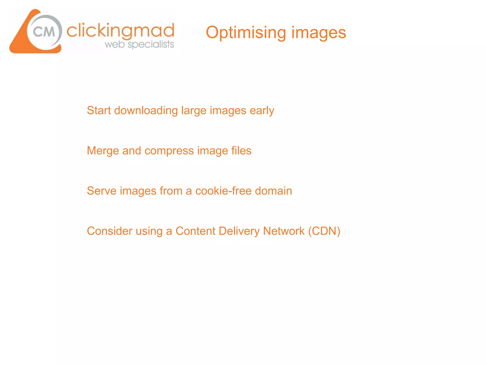 Optimising images



Start downloading large images early


Merge and compress image files


Serve images from a cookie-free domain


Consider using a Content Delivery Network (CDN)
 