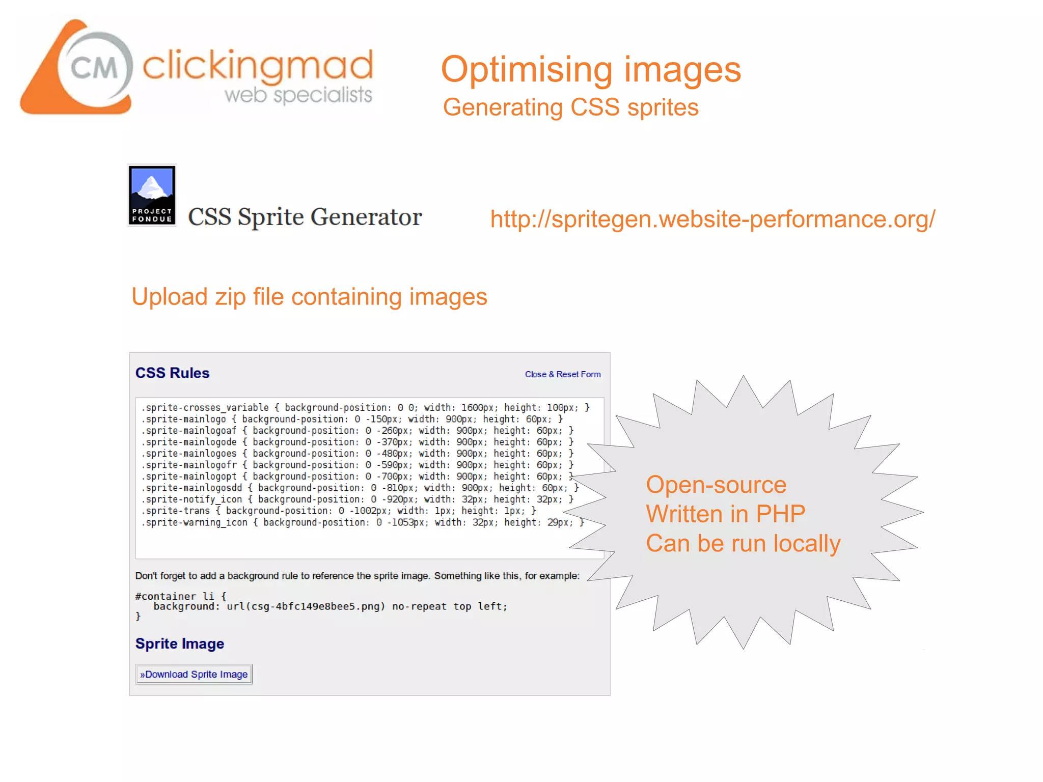 Optimising images
                            Generating CSS sprites



                                    http://spritegen.website-performance.org/


Upload zip file containing images




                                                  Open-source
                                                  Written in PHP
                                                  Can be run locally
 