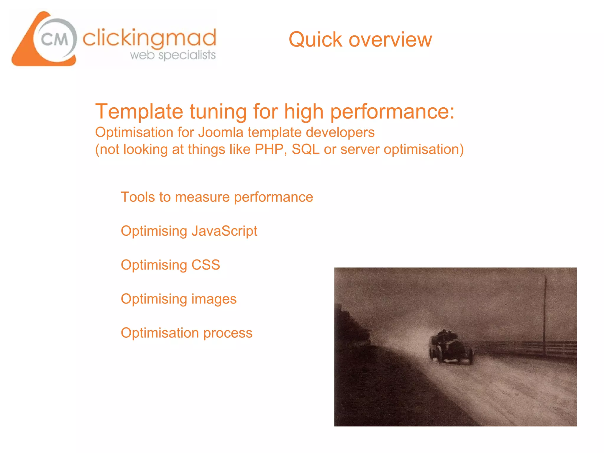 Quick overview


Template tuning for high performance:
Optimisation for Joomla template developers
(not looking at things like PHP, SQL or server optimisation)


    Tools to measure performance

    Optimising JavaScript

    Optimising CSS

    Optimising images

    Optimisation process
 