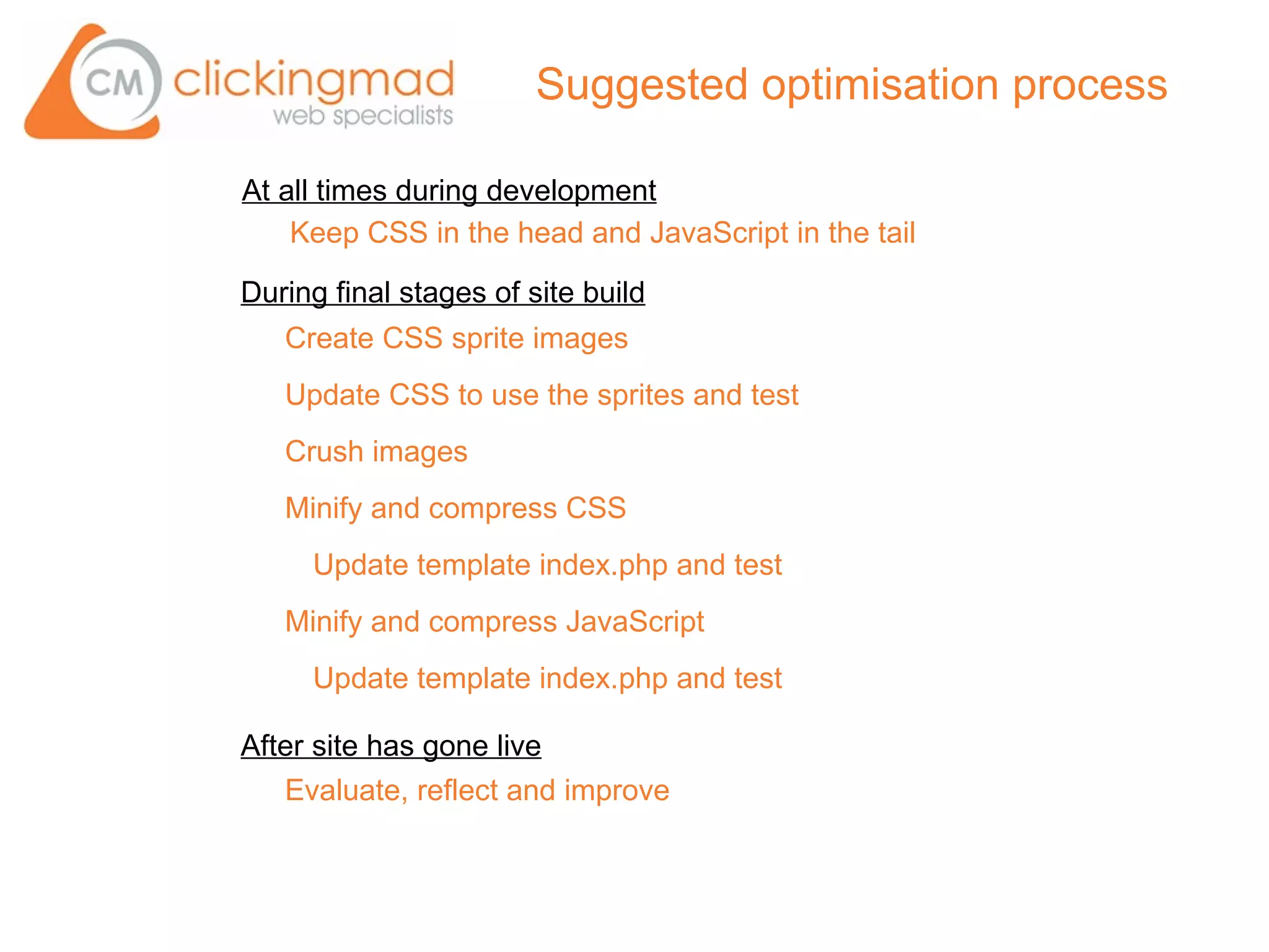 Suggested optimisation process

At all times during development
    Keep CSS in the head and JavaScript in the tail

During final stages of site build
   Create CSS sprite images
   Update CSS to use the sprites and test
   Crush images
   Minify and compress CSS
     Update template index.php and test
   Minify and compress JavaScript
     Update template index.php and test

After site has gone live
   Evaluate, reflect and improve
 