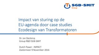 Dr. Jan Declercq
Group R&D SGB-SMIT
Dutch Power : IMPACT
Zoetermeer 9 November 2016
Impact van sturing op de
EU-agenda door case studies
Ecodesign van Transformatoren
 