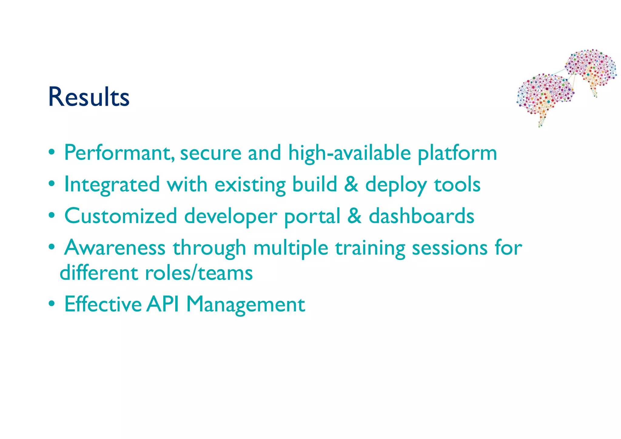 Results
• Performant, secure and high-available platform
• Integrated with existing build & deploy tools
• Customized developer portal & dashboards
• Awareness through multiple training sessions for
different roles/teams
• Effective API Management
 