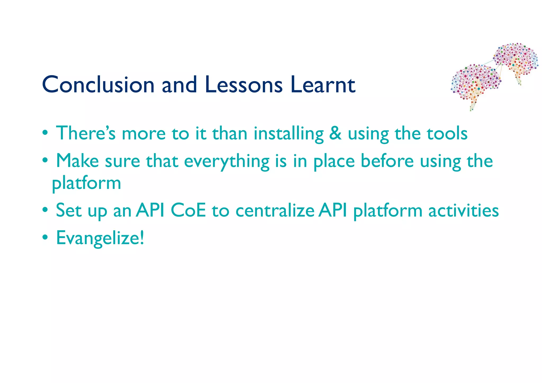 Conclusion and Lessons Learnt
• There’s more to it than installing & using the tools
• Make sure that everything is in place before using the
platform
• Set up an API CoE to centralize API platform activities
• Evangelize!
 
