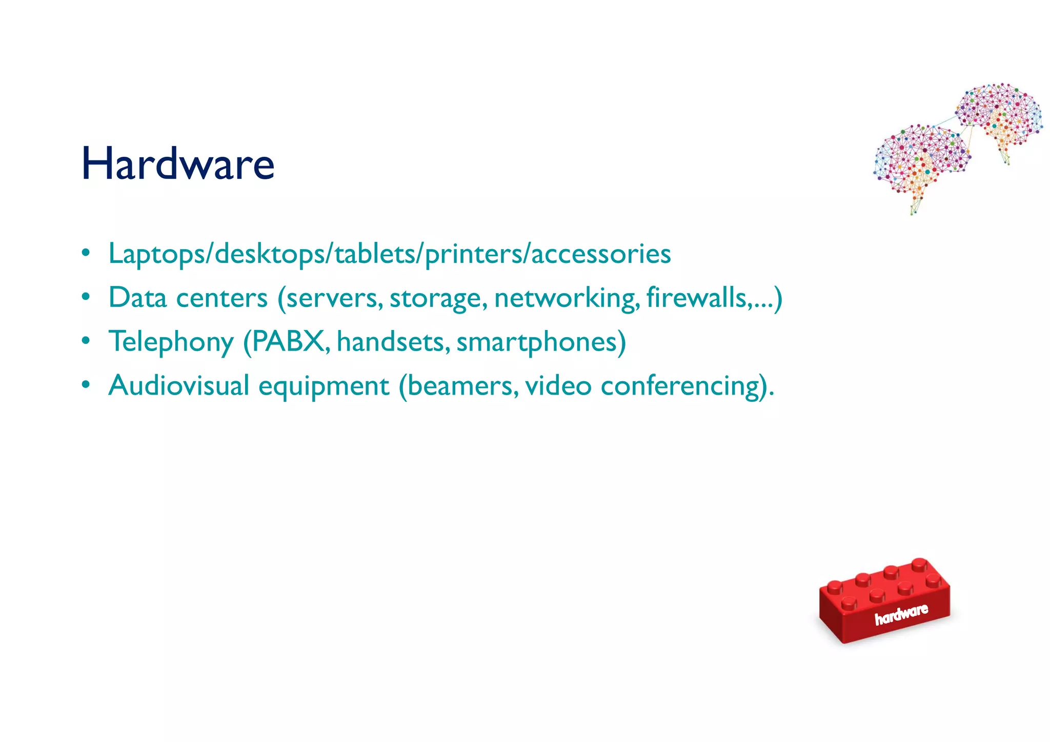 Hardware
• Laptops/desktops/tablets/printers/accessories
• Data centers (servers, storage, networking, firewalls,...)
• Telephony (PABX, handsets, smartphones)
• Audiovisual equipment (beamers, video conferencing).
 