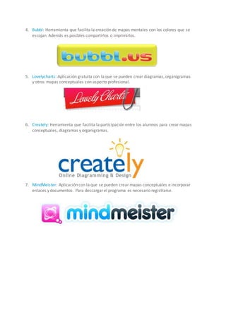 4. Bubbl: Herramienta que facilita la creación de mapas mentales con los colores que se
escojan. Además es posibles compartirlos o imprimirlos.
5. Lovelycharts: Aplicación gratuita con la que se pueden crear diagramas, organigramas
y otros mapas conceptuales con aspecto profesional.
6. Creately: Herramienta que facilita la participación entre los alumnos para crear mapas
conceptuales, diagramas y organigramas.
7. MindMeister: Aplicación con la que se pueden crear mapas conceptuales e incorporar
enlaces y documentos. Para descargar el programa es necesario registrarse.
 