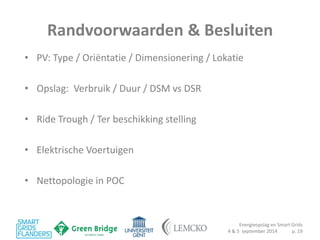 Energieopslag en Smart Grids 
4 & 5 september 2014 p. 19 
Randvoorwaarden & Besluiten 
•PV: Type / Oriëntatie / Dimensionering / Lokatie 
•Opslag: Verbruik / Duur / DSM vs DSR 
•Ride Trough / Ter beschikking stelling 
•Elektrische Voertuigen 
•Nettopologie in POC  