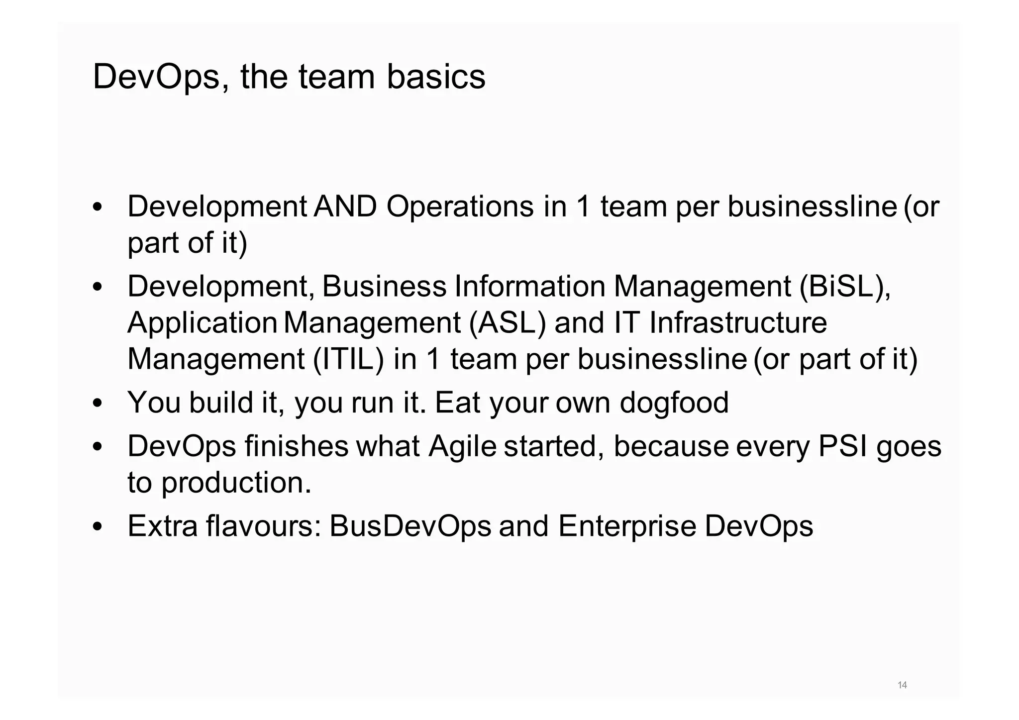 DevOps, the team basics
• Development AND Operations in 1 team per businessline (or
part of it)
• Development, Business Information Management (BiSL),
Application Management (ASL) and IT Infrastructure
Management (ITIL) in 1 team per businessline (or part of it)
• You build it, you run it. Eat your own dogfood
• DevOps finishes what Agile started, because every PSI goes
to production.
• Extra flavours: BusDevOps and Enterprise DevOps
14
 