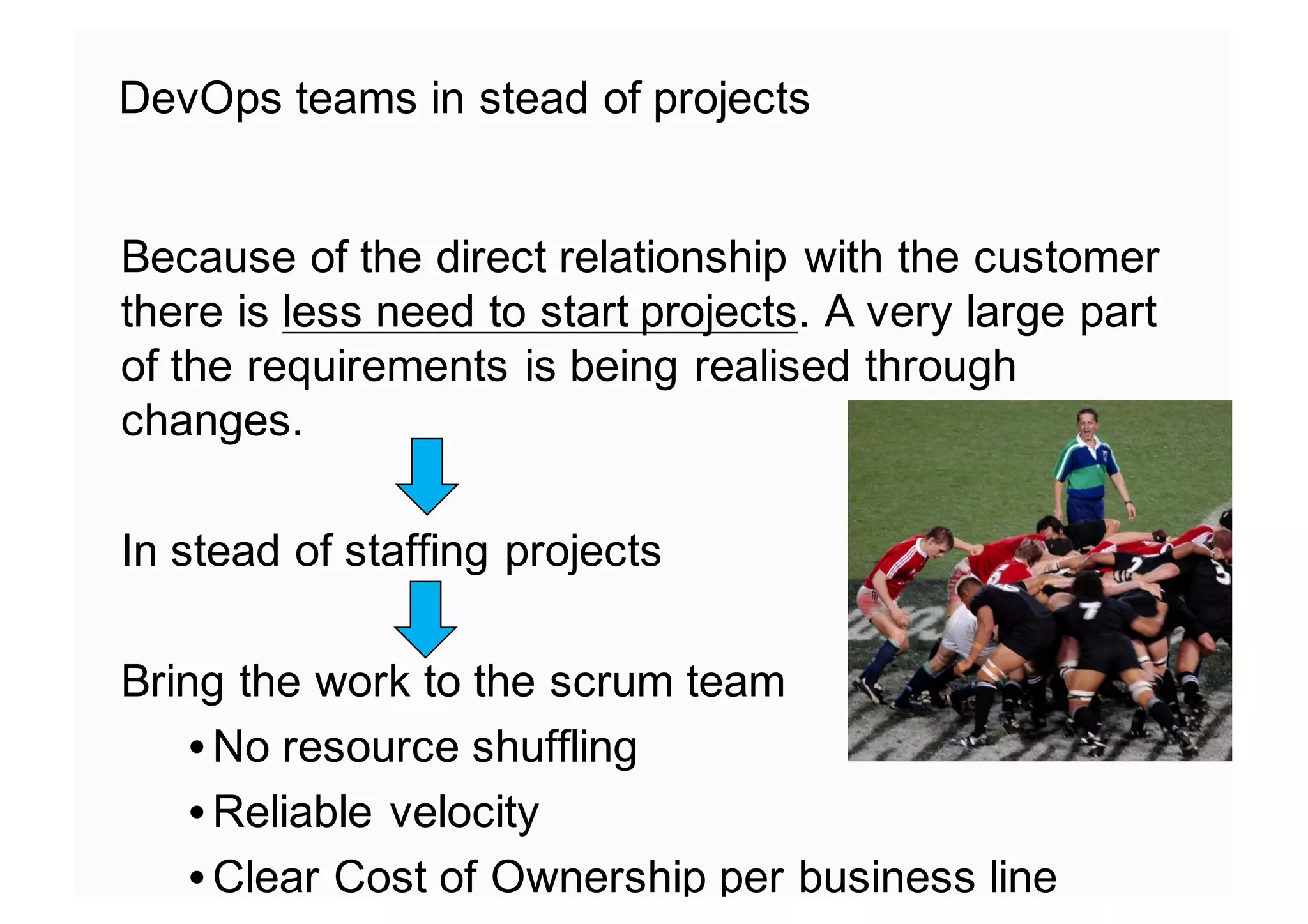 DevOps teams in stead of projects
Because of the direct relationship with the customer
there is less need to start projects. A very large part
of the requirements is being realised through
changes.
In stead of staffing projects
Bring the work to the scrum team
• No resource shuffling
• Reliable velocity
• Clear Cost of Ownership per business line
 