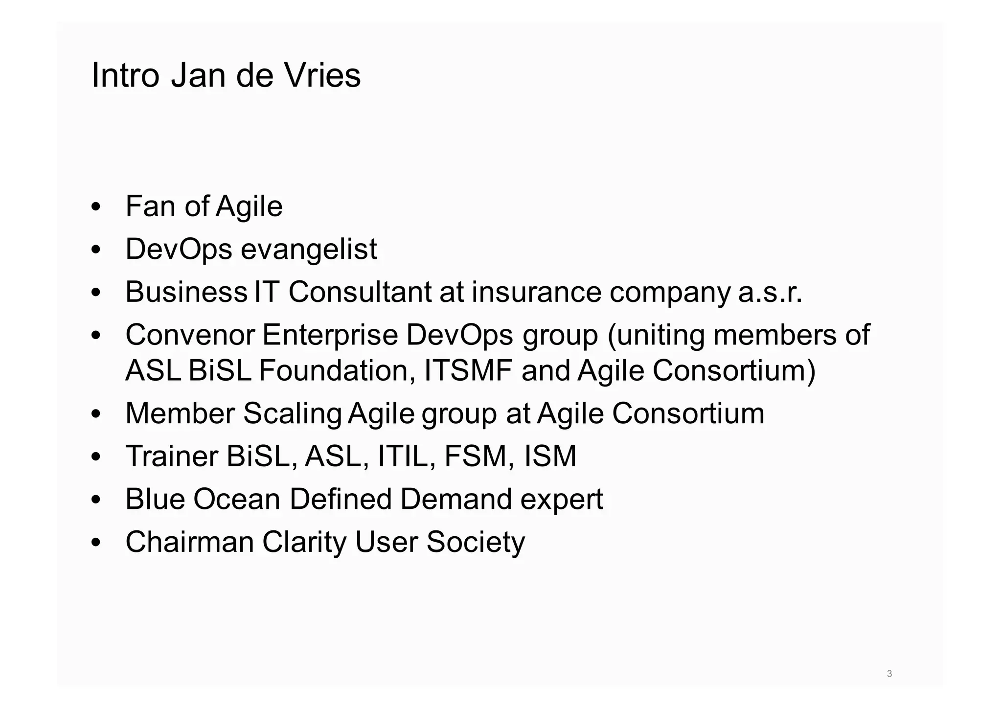 Intro Jan de Vries
3
• Fan of Agile
• DevOps evangelist
• Business IT Consultant at insurance company a.s.r.
• Convenor Enterprise DevOps group (uniting members of
ASL BiSL Foundation, ITSMF and Agile Consortium)
• Member Scaling Agile group at Agile Consortium
• Trainer BiSL, ASL, ITIL, FSM, ISM
• Blue Ocean Defined Demand expert
• Chairman Clarity User Society
 