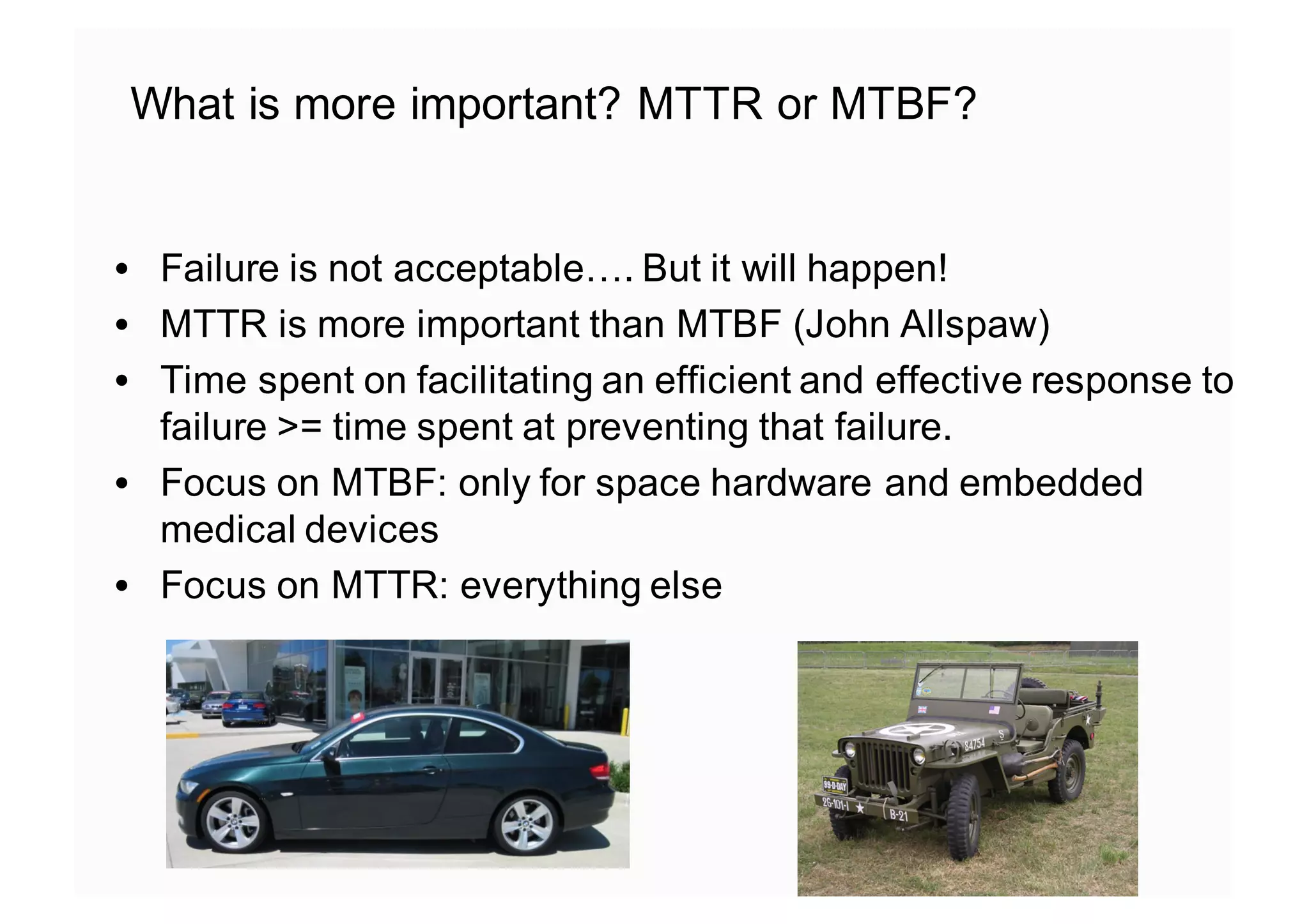 • Failure is not acceptable…. But it will happen!
• MTTR is more important than MTBF (John Allspaw)
• Time spent on facilitating an efficient and effective response to
failure >= time spent at preventing that failure.
• Focus on MTBF: only for space hardware and embedded
medical devices
• Focus on MTTR: everything else
What is more important? MTTR or MTBF?
 