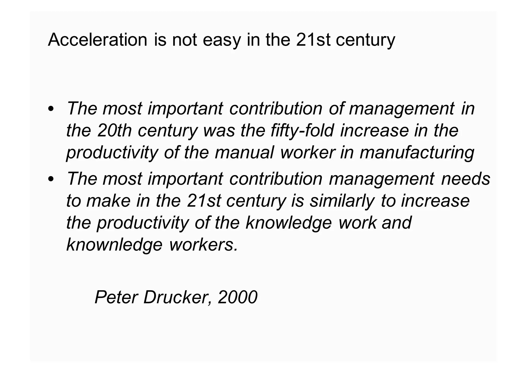 Acceleration is not easy in the 21st century
• The most important contribution of management in
the 20th century was the fifty-fold increase in the
productivity of the manual worker in manufacturing
• The most important contribution management needs
to make in the 21st century is similarly to increase
the productivity of the knowledge work and
knownledge workers.
Peter Drucker, 2000
 