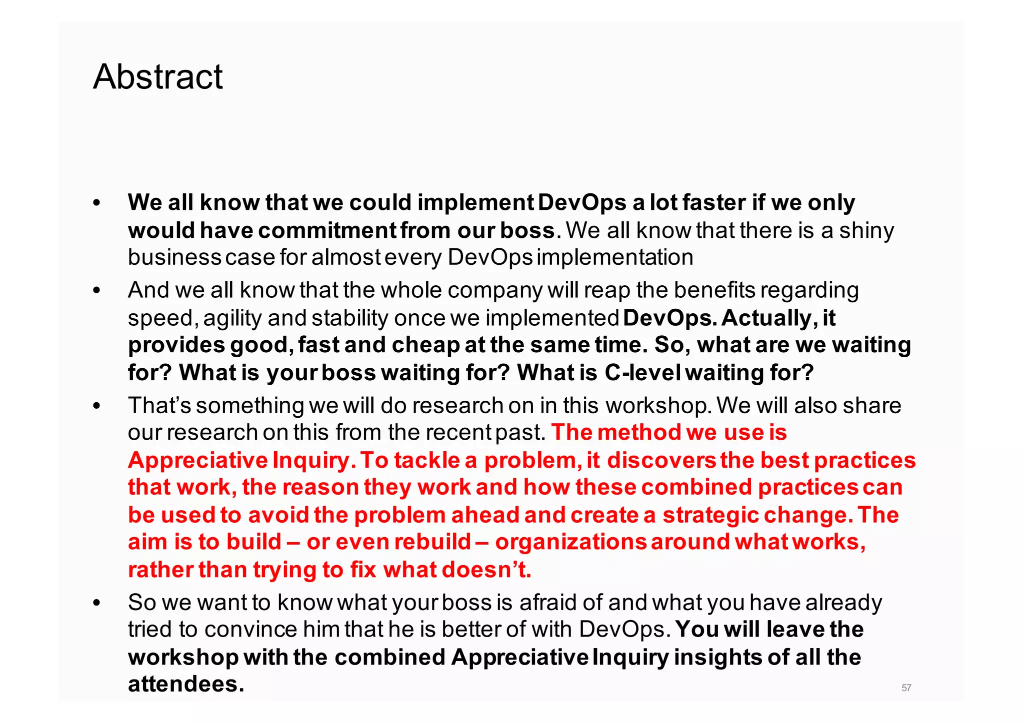 Abstract
• We all know that we could implementDevOps a lot faster if we only
would have commitmentfrom our boss.We all know that there is a shiny
businesscase for almostevery DevOpsimplementation
• And we all know that the whole company will reap the benefits regarding
speed,agility and stability once we implementedDevOps.Actually,it
provides good,fast and cheap at the same time. So, what are we waiting
for? What is yourboss waiting for? What is C-levelwaiting for?
• That’s something we will do research on in this workshop.We will also share
our research on this from the recentpast. The method we use is
Appreciative Inquiry.To tackle a problem,it discoversthe best practices
that work, the reason they work and how these combined practicescan
be used to avoid the problem ahead and create a strategic change.The
aim is to build – or even rebuild – organizationsaround whatworks,
rather than trying to fix what doesn’t.
• So we want to know what yourboss is afraid of and what you have already
tried to convince him that he is better of with DevOps.You will leave the
workshop with the combined AppreciativeInquiry insights of all the
attendees. 57
 
