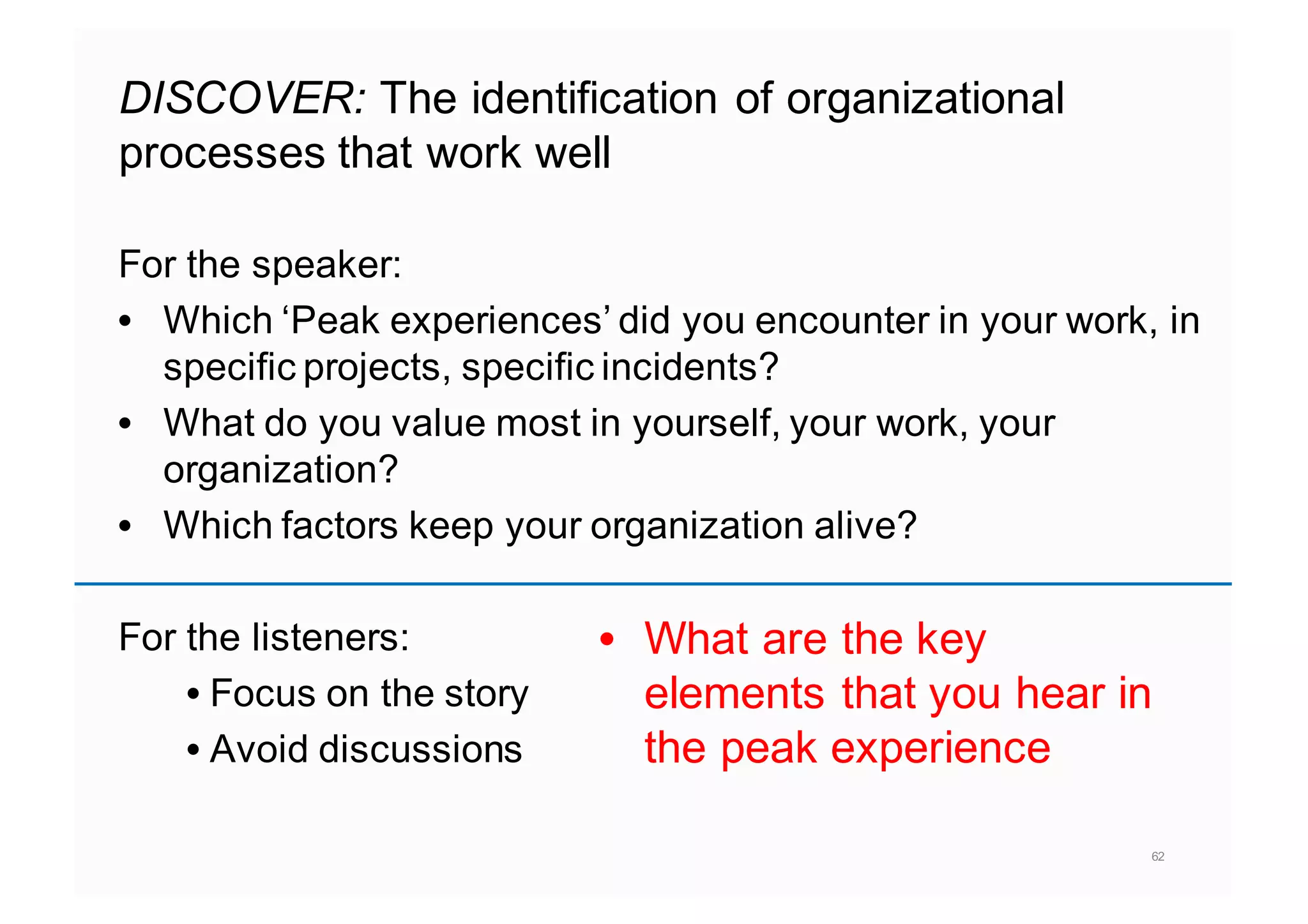 DISCOVER: The identification of organizational
processes that work well
For the speaker:
• Which ‘Peak experiences’ did you encounter in your work, in
specific projects, specific incidents?
• What do you value most in yourself, your work, your
organization?
• Which factors keep your organization alive?
For the listeners:
• Focus on the story
• Avoid discussions
62
• What are the key
elements that you hear in
the peak experience
 