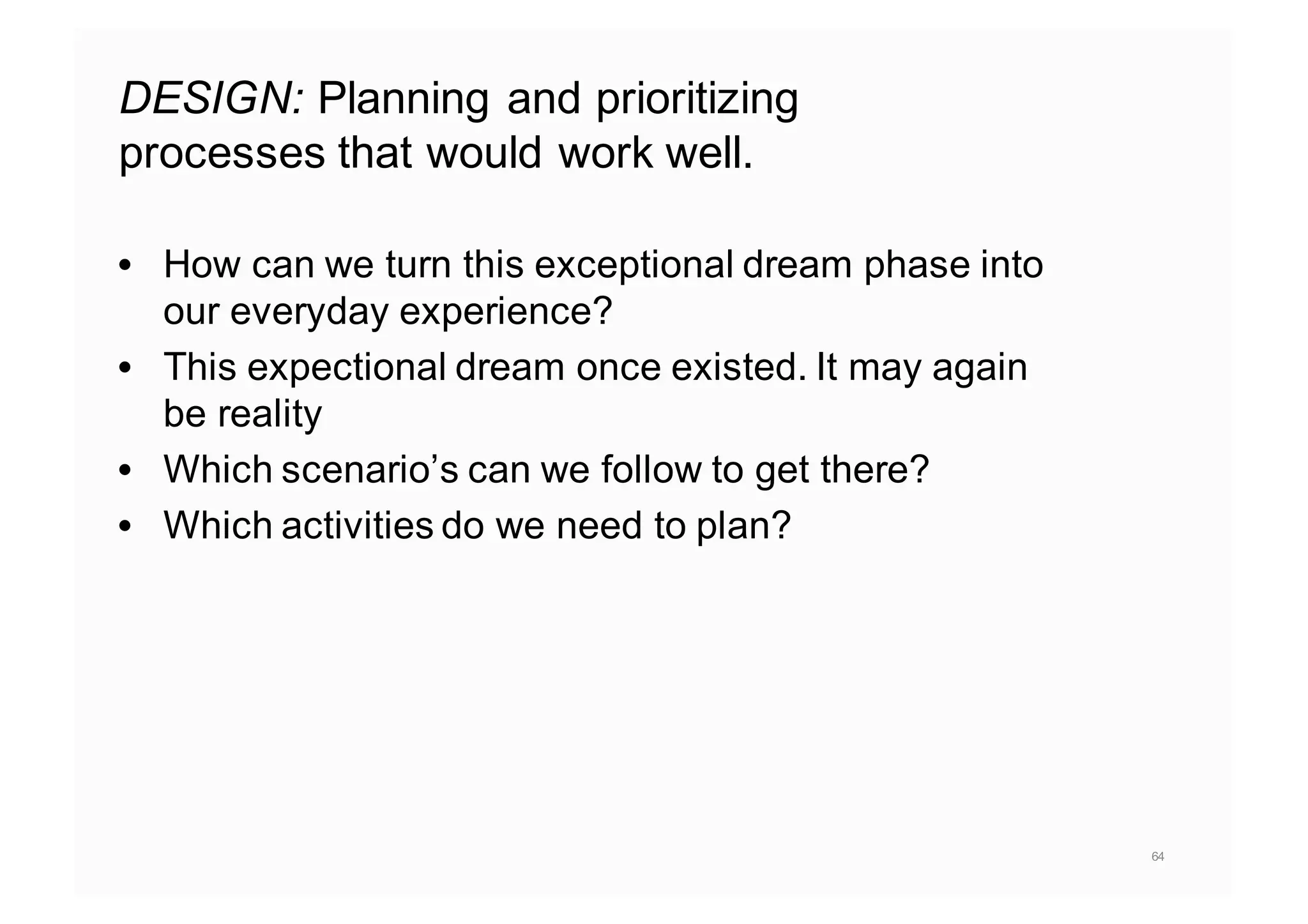DESIGN: Planning and prioritizing
processes that would work well.
• How can we turn this exceptional dream phase into
our everyday experience?
• This expectional dream once existed. It may again
be reality
• Which scenario’s can we follow to get there?
• Which activities do we need to plan?
64
 
