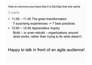 How to convince your boss that it is DevOps that she wants
• 11.00 – 11.45 The great transformation
7 surprising experiences -> 7 best practices
• 12.00 – 12.45 Appreciative Inquiry
Build – or even rebuild – organizations around
what works, rather than trying to fix what doesn’t.
2 parts
1
Happy to talk in front of an agile audience!
 