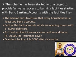  The scheme has been started with a target to 
provide 'universal access to banking facilities starting 
with Basic Banking Accounts with the facilities like- 
• The scheme aims to ensure that every household has at 
least two bank accounts. 
• Each of the bank accounts which are opening comes with 
a RuPay debitcard. 
• Rs.1 lakh accident insurance cover and an additional 
Rs. 30,000 life insurance cover. 
• Overdraft facility of Rs.5000 after six months 
 