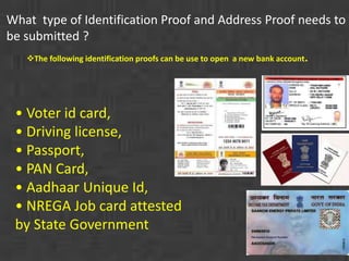 What type of Identification Proof and Address Proof needs to 
be submitted ? 
The following identification proofs can be use to open a new bank account. 
• Voter id card, 
• Driving license, 
• Passport, 
• PAN Card, 
• Aadhaar Unique Id, 
• NREGA Job card attested 
by State Government 
 