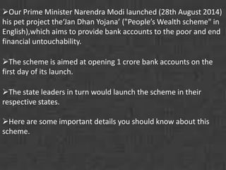 Our Prime Minister Narendra Modi launched (28th August 2014) 
his pet project the‘Jan Dhan Yojana’ ("People’s Wealth scheme" in 
English),which aims to provide bank accounts to the poor and end 
financial untouchability. 
The scheme is aimed at opening 1 crore bank accounts on the 
first day of its launch. 
The state leaders in turn would launch the scheme in their 
respective states. 
Here are some important details you should know about this 
scheme. 
 