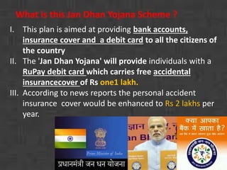 What is this Jan Dhan Yojana Scheme ? 
I. This plan is aimed at providing bank accounts, 
insurance cover and a debit card to all the citizens of 
the country 
II. The 'Jan Dhan Yojana' will provide individuals with a 
RuPay debit card which carries free accidental 
insurancecover of Rs one1 lakh. 
III. According to news reports the personal accident 
insurance cover would be enhanced to Rs 2 lakhs per 
year. 
 