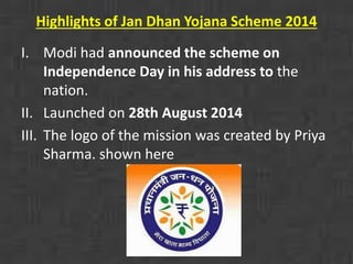 Highlights of Jan Dhan Yojana Scheme 2014 
I. Modi had announced the scheme on 
Independence Day in his address to the 
nation. 
II. Launched on 28th August 2014 
III. The logo of the mission was created by Priya 
Sharma. shown here 
 