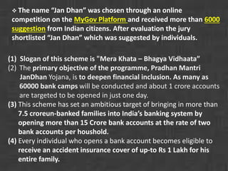  The name “Jan Dhan” was chosen through an online 
competition on the MyGov Platform and received more than 6000 
suggestion from Indian citizens. After evaluation the jury 
shortlisted “Jan Dhan” which was suggested by individuals. 
(1) Slogan of this scheme is "Mera Khata – Bhagya Vidhaata” 
(2) The primary objective of the programme, Pradhan Mantri 
JanDhan Yojana, is to deepen financial inclusion. As many as 
60000 bank camps will be conducted and about 1 crore accounts 
are targeted to be opened in just one day. 
(3) This scheme has set an ambitious target of bringing in more than 
7.5 croreun-banked families into India’s banking system by 
opening more than 15 Crore bank accounts at the rate of two 
bank accounts per houshold. 
(4) Every individual who opens a bank account becomes eligible to 
receive an accident insurance cover of up-to Rs 1 Lakh for his 
entire family. 
 