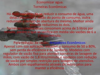 Economizar agua.
                   Torneiras Econômicas
 Há duas maneiras de se reduzir o consumo de água, uma
   delas reduzindo a vazão do ponto de consumo, outra
 reduzindo o tempo de abertura do mesmo. Melhor ainda
                quando reduzimos os dois.
 Torneiras convencionais consomem acima de 5 litros por
minuto, porém o que se verifica em média são vazões de 6 a
                     7 litros/minuto.
       Para redução da vazão, Arejadores Econômicos:
 Apenas com sua aplicação reduzem o consumo de 50 a 80%,
    sem perda da eficiência e do conforto. Modelos com
regulador de vazão fixa para atender torneiras de lavagem de
mãos, com vazão de 1,8 litro/minuto e modelos com redução
  de vazão por simples restrição para lavagem de utensílios.
   Ambos com espalhamento através de micro jatos para
                     manter a eficiência.
 