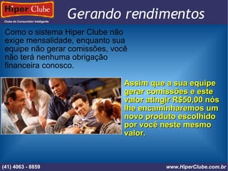 Clube do Consumidor Inteligente (41) 4101 - 2846 www.HiperClube.com.br Gerando rendimentos Como o sistema Hiper Clube não exige mensalidade, enquanto sua equipe não gerar comissões, você não terá nenhuma obrigação financeira conosco. Assim que a sua equipe gerar comissões e este valor atingir R$50,00 nós lhe encaminharemos um novo produto escolhido por você neste mesmo valor. (41) 4063 - 8859 www.HiperClube.com.br 
