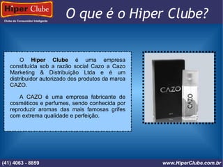 Clube do Consumidor Inteligente (41) 4101 - 2846 www.HiperClube.com.br O que é o Hiper Clube?  O  Hiper Clube  é uma empresa constituída sob a razão social Cazo a Cazo Marketing & Distribuição Ltda e é um distribuidor autorizado dos produtos da marca  CAZO . A  CAZO  é uma empresa fabricante de cosméticos e perfumes, sendo conhecida por reproduzir aromas das mais famosas grifes com extrema qualidade e perfeição. (41) 4063 - 8859 www.HiperClube.com.br 