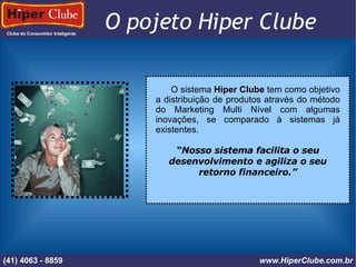 Clube do Consumidor Inteligente (41) 4101 - 2846 www.HiperClube.com.br O pojeto Hiper Clube  O sistema  Hiper Clube  tem como objetivo a distribuição de produtos através do método do Marketing Multi Nível com algumas inovações, se comparado à sistemas já existentes. “ Nosso sistema facilita o seu desenvolvimento e agiliza o seu retorno financeiro.” (41) 4063 - 8859 www.HiperClube.com.br 