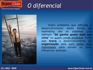 Clube do Consumidor Inteligente (41) 4101 - 2846 www.HiperClube.com.br O diferencial  Outro problema que dificulta o desenvolvimento desta forma de marketing são os sistemas que definem " Só ganha quem está em cima " ou  quem vende produtos . Tudo isso  trava  o desenvolvimento da  organização  pois  nem todos tem   habilidades  para vender ou para influenciar pessoas. (41) 4063 - 8859 www.HiperClube.com.br 
