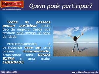 Clube do Consumidor Inteligente (41) 4101 - 2846 www.HiperClube.com.br Quem pode participar?  Todas as pessoas podem participar  deste tipo de negócio, desde que tenham  pelo menos 18 anos  de idade. Preferencialmente, o participante  deve ser  uma pessoa  desacomodada , procurando uma  RENDA EXTRA  e uma maior  LIBERDADE . (41) 4063 - 8859 www.HiperClube.com.br 