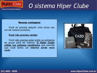 Clube do Consumidor Inteligente (41) 4101 - 2846 www.HiperClube.com.br O sistema Hiper Clube FOTO / IMAGEM Nossas vantagens Você só precisa adquirir uma única vez um de nossos produtos. Você não precisa vender Você  não precisa estar entre os primeiros  do grupo para ter retorno.  O Hiper Clube utiliza um sistema randômico  que permite que você tenha um  retorno ainda mais cedo . (41) 4101 - 2846 www.HiperClube.com.br (41) 4063 - 8859 www.HiperClube.com.br 