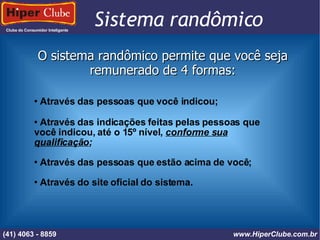 Clube do Consumidor Inteligente Sistema randômico (41) 4101 - 2846 www.HiperClube.com.br O sistema randômico permite que você seja remunerado de 4 formas: Através das pessoas que você indicou; Através das indicações feitas pelas pessoas que você indicou, até o 15º nível,  conforme sua qualificação ; Através das pessoas que estão acima de você; Através do site oficial do sistema. (41) 4063 - 8859 www.HiperClube.com.br 