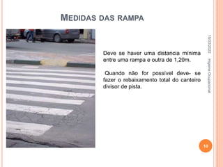 MEDIDAS DAS RAMPA
Deve se haver uma distancia mínima
entre uma rampa e outra de 1,20m.
Quando não for possível deve- se
fazer o rebaixamento total do canteiro
divisor de pista.
18/03/2022
10
Higiene
Ocupacional
 