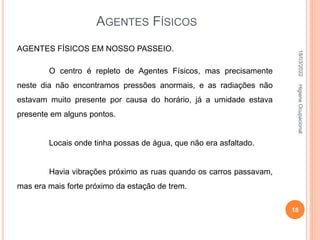 AGENTES FÍSICOS
AGENTES FÍSICOS EM NOSSO PASSEIO.
O centro é repleto de Agentes Físicos, mas precisamente
neste dia não encontramos pressões anormais, e as radiações não
estavam muito presente por causa do horário, já a umidade estava
presente em alguns pontos.
Locais onde tinha possas de água, que não era asfaltado.
Havia vibrações próximo as ruas quando os carros passavam,
mas era mais forte próximo da estação de trem.
18/03/2022
18
Higiene
Ocupacional
 