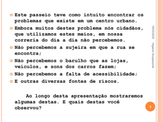 18/03/2022
3
Higiene
Ocupacional
 Este passeio teve como intuito encontrar os
problemas que existe em um centro urbano.
 Embora muitos destes problema nós cidadãos,
que utilizamos estes meios, em nossa
correria do dia a dia não percebemos.
 Não percebemos a sujeira em que a rua se
encontra;
 Não percebemos o barulho que as lojas,
veículos, e sons dos carros fazem;
 Não percebemos a falta de acessibilidade;
 E outras diversas fontes de riscos.
Ao longo desta apresentação mostraremos
algumas destas. E quais destas você
observou?
 
